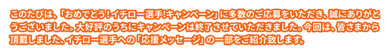 此のたびは、「おめでとう!イチロー選手!キャンペーン」に多数御応募頂き、誠にありがとうございました。おかげさまをもちまして、大好評のうちにキャンペーンは終了させて頂きましたが、今回は御応募の際に皆さまから頂戴しました、イチロー選手への「応援メッセージ」の一部をご紹介致します。皆さまのメッセージが掲載されているか、ぜひご一読下さい！