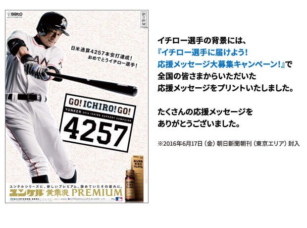 メガ新聞／イチロー選手の背景には、ユンケルサイト内『イチロー選手に届けよう!応援メッセージ大募集キャンペーン!」で全国の皆さまからいただいた応援メッセージをプリントいたしました。たくさんの応援メッセージをいただきありがとうございます。キャンペーンページにて、掲載メッセージをご覧いただけます。※6月17日(金) 朝日新聞朝刊（東京エリア）封入