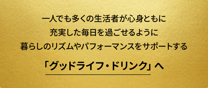 一人でも多くの生活者が心身ともに充実した毎日を過ごせるように暮らしのリズムやパフォーマンスをサポートする「グッドライフ・ドリンク」へ
